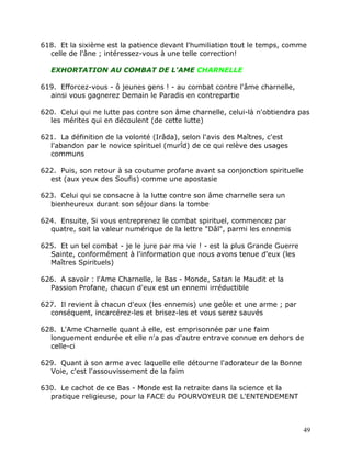 618. Et la sixième est la patience devant l'humiliation tout le temps, comme
  celle de l'âne ; intéressez-vous à une telle correction!

   EXHORTATION AU COMBAT DE L'AME CHARNELLE

619. Efforcez-vous - ô jeunes gens ! - au combat contre l'âme charnelle,
  ainsi vous gagnerez Demain le Paradis en contrepartie

620. Celui qui ne lutte pas contre son âme charnelle, celui-là n'obtiendra pas
  les mérites qui en découlent (de cette lutte)

621. La définition de la volonté (Irâda), selon l'avis des Maîtres, c'est
  l'abandon par le novice spirituel (murîd) de ce qui relève des usages
  communs

622. Puis, son retour à sa coutume profane avant sa conjonction spirituelle
  est (aux yeux des Soufis) comme une apostasie

623. Celui qui se consacre à la lutte contre son âme charnelle sera un
  bienheureux durant son séjour dans la tombe

624. Ensuite, Si vous entreprenez le combat spirituel, commencez par
  quatre, soit la valeur numérique de la lettre "Dâl", parmi les ennemis

625. Et un tel combat - je le jure par ma vie ! - est la plus Grande Guerre
  Sainte, conformément à l'information que nous avons tenue d'eux (les
  Maîtres Spirituels)

626. A savoir : l'Ame Charnelle, le Bas - Monde, Satan le Maudit et la
  Passion Profane, chacun d'eux est un ennemi irréductible

627. Il revient à chacun d'eux (les ennemis) une geôle et une arme ; par
  conséquent, incarcérez-les et brisez-les et vous serez sauvés

628. L'Ame Charnelle quant à elle, est emprisonnée par une faim
  longuement endurée et elle n'a pas d'autre entrave connue en dehors de
  celle-ci

629. Quant à son arme avec laquelle elle détourne l'adorateur de la Bonne
  Voie, c'est l'assouvissement de la faim

630. Le cachot de ce Bas - Monde est la retraite dans la science et la
  pratique religieuse, pour la FACE du POURVOYEUR DE L'ENTENDEMENT



                                                                              49
 