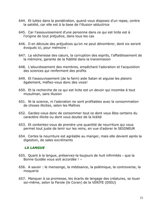 644. Et luttez dans la pondération, quand vous disposez d'un repas, contre
  la satiété, car elle est à la base de l'illusion séductrice

645. Car l'assouvissement d'une personne dans ce qui est licite est à
  l'origine de tout préjudice, dans tous les cas

646. Il en découle des préjudices qu'on ne peut dénombrer, dont six seront
  évoqués ici, pour mémoire :

647. La sécheresse des cœurs, la corruption des esprits, l'affaiblissement de
  la mémoire, garante de la fidélité dans la transmission

648. L'alourdissement des membres, empêchant l'adoration et l'acquisition
  des sciences qui renferment des profits

649. Et l'assouvissement (de la faim) aide Satan et aiguise les plaisirs
  également, méfiez-vous donc des vices!

650. Et la recherche de ce qui est licite est un devoir qui incombe à tout
  musulman, sans illusion

651. Ni la science, ni l'adoration ne sont profitables avec la consommation
  de choses illicites, selon les Maîtres

652. Gardez-vous donc de consommer tout ce dont vous êtes certains du
  caractère illicite ou dont vous doutez de la licéité

653. Et contentez-vous de prendre une quantité de nourriture qui vous
  permet tout juste de tenir sur les reins, en vue d'adorer le SEIGNEUR

654. Certes la nourriture est agréable au manger, mais elle devient après la
  digestion, de sales excréments

   LA LANGUE

655. Quant à la langue, préservez-la toujours de huit infirmités - que la
  Bonne Guidée vous soit accordée ! –

656. A savoir : le mensonge, la médisance, la polémique, la controverse, la
  moquerie

657. Manquer à sa promesse, les écarts de langage des créatures, se louer
  soi-même, selon la Parole (le Coran) de la VERITE (DIEU)



                                                                              51
 