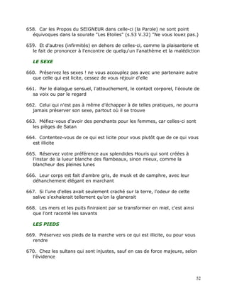 658. Car les Propos du SEIGNEUR dans celle-ci (la Parole) ne sont point
  équivoques dans la sourate "Les Etoiles" (s.53 V.32) "Ne vous louez pas.)

659. Et d'autres (infirmités) en dehors de celles-ci, comme la plaisanterie et
  le fait de prononcer à l'encontre de quelqu'un l'anathème et la malédiction

   LE SEXE

660. Préservez les sexes ! ne vous accouplez pas avec une partenaire autre
  que celle qui est licite, cessez de vous réjouir d'elle

661. Par le dialogue sensuel, l'attouchement, le contact corporel, l'écoute de
  sa voix ou par le regard

662. Celui qui n'est pas à même d'échapper à de telles pratiques, ne pourra
  jamais préserver son sexe, partout où il se trouve

663. Méfiez-vous d'avoir des penchants pour les femmes, car celles-ci sont
  les pièges de Satan

664. Contentez-vous de ce qui est licite pour vous plutôt que de ce qui vous
  est illicite

665. Réservez votre préférence aux splendides Houris qui sont créées à
  l'instar de la lueur blanche des flambeaux, sinon mieux, comme la
  blancheur des pleines lunes

666. Leur corps est fait d'ambre gris, de musk et de camphre, avec leur
  déhanchement élégant en marchant

667. Si l'une d'elles avait seulement craché sur la terre, l'odeur de cette
  salive s'exhalerait tellement qu'on la glanerait

668. Les mers et les puits finiraient par se transformer en miel, c'est ainsi
  que l'ont raconté les savants

   LES PIEDS

669. Préservez vos pieds de la marche vers ce qui est illicite, ou pour vous
  rendre

670. Chez les sultans qui sont injustes, sauf en cas de force majeure, selon
  l'évidence



                                                                                52
 