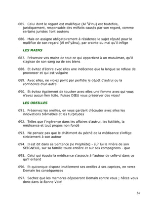 685. Celui dont le regard est maléfique (Al Câ'inu) est toutefois,
  juridiquement, responsable des méfaits causés par son regard, comme
  certains juristes l'ont soutenu

686. Mais on assigne obligatoirement à résidence le sujet réputé pour le
  maléfice de son regard (Al miCyânu), par crainte du mal qu'il inflige

   LES MAINS

687. Préservez vos mains de tout ce qui appartient à un musulman, qu'il
  s'agisse de son sang ou de ses biens

688. Et évitez d'écrire avec elles une indécence que la langue se refuse de
  prononcer et qui est vulgaire

689. Avec elles, ne violez point par perfidie le dépôt d'autrui ou la
  confidence d'un autre

690. Et évitez également de toucher avec elles une femme avec qui vous
  n'avez aucun lien licite. Puisse DIEU vous préserver des vices!

   LES OREILLES

691. Préservez les oreilles, en vous gardant d'écouter avec elles les
  innovations blâmables et les turpitudes

692. Telles que l'ingérence dans les affaires d'autrui, les futilités, la
  médisance et tout propos non fondé

693. Ne pensez pas que le châtiment du péché de la médisance s'inflige
  strictement à son auteur

694. Il est dit dans sa Sentence (le Prophète) - sur lui la Prière de son
  SEIGNEUR, sur sa famille toute entière et sur ses compagnons - que

695. Celui qui écoute la médisance s'associe à l'auteur de celle-ci dans ce
  qu'il entend

696. Et quiconque dispose inutilement ses oreilles à ses caprices, en verra
  Demain les conséquences

697. Sachez que les membres déposeront Demain contre vous ; hâtez-vous
  donc dans la Bonne Voie!


                                                                              54
 