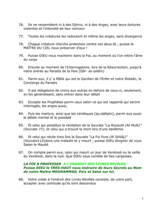 76. Ils ne ressemblent ni à des Djinns, ni à des Anges, avec leurs tortures
   violentes et l'intensité de leur noirceur

77.   Toutes les créatures les redoutent et même les anges, sans divergence

78. Chaque créature cherche protection contre ces deux-là ; puisse le
   MAÎTRE DU CIEL nous préserver d'eux !

79. Puisse DIEU nous maintenir dans la Foi, au moment où l'on retire l'âme
   du corps

80. Ensuite au moment de l'Interrogatoire, lors de la Résurrection, jusqu'à
   notre entrée au Paradis de la Paix (Dâr- as-salâm)

81. Parmi eux, il y' a Mâlik qui est le Gardien de l'Enfer et notre Ridwân, le
   Concierge du Paradis

82. Il est obligatoire de croire aux autres en dehors de ceux-ci, seulement,
   en les généralisant, sans entrer dans leur détail

83. Excepte les Prophètes parmi ceux selon ce qui est rapporté qui seront
   interrogés, les anges aussi,

84. Puis les martyrs, ainsi que les véridiques (aç-iddîqûn), parmi eux aussi
   le débile mental et le possédé

85. Et celui qui perpétue la récitation de la Sourate "La Royauté (AI Mulk)"
   (Sourate 77), et celui qui a trouvé la mort lors d'une épidémie

86. Et celui qui récite trois fois la Sourate "La Foi Pure (Al Ikhlâç)"
   (Sourate112)dans une maladie et y meurt ; puisse DIEU éloigner de vous
   Satan le Maudit

87. On compte parmi eux, celui qui meurt un jour de Vendredi ou la veille
   du Vendredi, dans la nuit. Que DIEU vous comble de Ses Largesses.

   LA FOI A PROFESSER A L'ENDROIT DES LIVRES REVELES
   Puisse DIEU le TRES-HAUT nous instruire de leurs Secrets au Nom
   de notre Maître MOUHAMMAD, Paix et Salut sur lui.

88. Votre crédo à l'endroit des Livres Révélés consiste, de votre part,
   accepter avec certitude qu'ils sont descendus



                                                                                 7
 