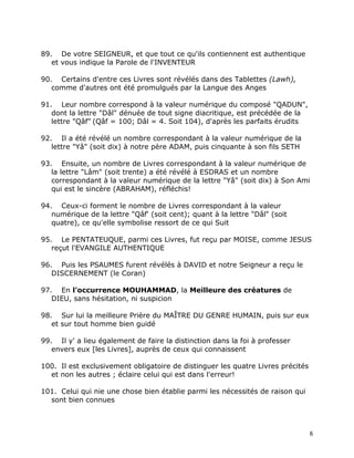89. De votre SEIGNEUR, et que tout ce qu'ils contiennent est authentique
   et vous indique la Parole de l'INVENTEUR

90. Certains d'entre ces Livres sont révélés dans des Tablettes (Lawh),
   comme d'autres ont été promulgués par la Langue des Anges

91. Leur nombre correspond à la valeur numérique du composé "QADUN",
   dont la lettre "Dâl" dénuée de tout signe diacritique, est précédée de la
   lettre "Qâf" (Qâf = 100; Dâl = 4. Soit 104), d'après les parfaits érudits

92. Il a été révélé un nombre correspondant à la valeur numérique de la
   lettre "Yâ" (soit dix) à notre père ADAM, puis cinquante à son fils SETH

93. Ensuite, un nombre de Livres correspondant à la valeur numérique de
   la lettre "Lâm" (soit trente) a été révélé à ESDRAS et un nombre
   correspondant à la valeur numérique de la lettre "Yâ" (soit dix) à Son Ami
   qui est le sincère (ABRAHAM), réfléchis!

94. Ceux-ci forment le nombre de Livres correspondant à la valeur
   numérique de la lettre "Qâf' (soit cent); quant à la lettre "Dâl" (soit
   quatre), ce qu'elle symbolise ressort de ce qui Suit

95. Le PENTATEUQUE, parmi ces Livres, fut reçu par MOISE, comme JESUS
   reçut l'EVANGILE AUTHENTIQUE

96. Puis les PSAUMES furent révélés à DAVID et notre Seigneur a reçu le
   DISCERNEMENT (le Coran)

97. En l'occurrence MOUHAMMAD, la Meilleure des créatures de
   DIEU, sans hésitation, ni suspicion

98. Sur lui la meilleure Prière du MAÎTRE DU GENRE HUMAIN, puis sur eux
   et sur tout homme bien guidé

99. Il y' a lieu également de faire la distinction dans la foi à professer
   envers eux [les Livres], auprès de ceux qui connaissent

100. Il est exclusivement obligatoire de distinguer les quatre Livres précités
  et non les autres ; éclaire celui qui est dans l'erreur!

101. Celui qui nie une chose bien établie parmi les nécessités de raison qui
  sont bien connues



                                                                                 8
 