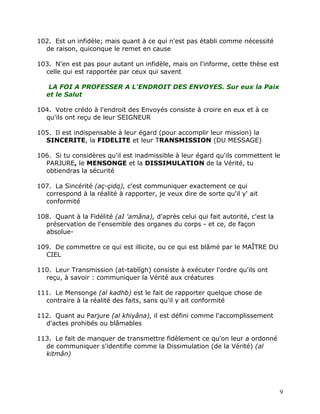 102. Est un infidèle; mais quant à ce qui n'est pas établi comme nécessité
  de raison, quiconque le remet en cause

103. N'en est pas pour autant un infidèle, mais on l'informe, cette thèse est
  celle qui est rapportée par ceux qui savent

    LA FOI A PROFESSER A L'ENDROIT DES ENVOYES. Sur eux la Paix
   et le Salut

104. Votre crédo à l'endroit des Envoyés consiste à croire en eux et à ce
  qu'ils ont reçu de leur SEIGNEUR

105. Il est indispensable à leur égard (pour accomplir leur mission) la
  SINCERITE, la FIDELITE et leur TRANSMISSION (DU MESSAGE)

106. Si tu considères qu'il est inadmissible à leur égard qu'ils commettent le
  PARJURE, le MENSONGE et la DISSIMULATION de la Vérité, tu
  obtiendras la sécurité

107. La Sincérité (aç-çidq), c'est communiquer exactement ce qui
  correspond à la réalité à rapporter, je veux dire de sorte qu'il y' ait
  conformité

108. Quant à la Fidélité (aI 'amâna), d'après celui qui fait autorité, c'est la
  préservation de l'ensemble des organes du corps - et ce, de façon
  absolue-

109. De commettre ce qui est illicite, ou ce qui est blâmé par le MAÎTRE DU
  CIEL

110. Leur Transmission (at-tablîgh) consiste à exécuter l'ordre qu'ils ont
  reçu, à savoir : communiquer la Vérité aux créatures

111. Le Mensonge (al kadhb) est le fait de rapporter quelque chose de
  contraire à la réalité des faits, sans qu'il y ait conformité

112. Quant au Parjure (al khiyâna), il est défini comme l'accomplissement
  d'actes prohibés ou blâmables

113. Le fait de manquer de transmettre fidèlement ce qu'on leur a ordonné
  de communiquer s'identifie comme la Dissimulation (de la Vérité) (al
  kitmân)




                                                                                  9
 
