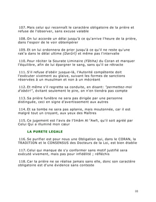 107. Mais celui qui reconnaît le caractère obligatoire de la prière et
refuse de l'observer, sans excuse valable

108. On lui accorde un délai jusqu'à ce qu'arrive l'heure de la prière,
dans l'espoir de le voir obtempérer

 109. Et on lui ordonnera de prier jusqu'à ce qu'il ne reste qu'une
rak c a dans le délai ultime (Darûrî) et même pas l'intervalle

 110. Pour réciter la Sourate Liminaire (Fâtiha) du Coran et marquer
l'équilibre, afin de lui épargner le sang, sans qu'il se rétracte

 111. S'il refuse d'obéir jusque-là, l'Autorité compétente doit
l'exécuter vivement au glaive, suivant les formes de sanctions
réservées à un musulman et non à un mécréant

112. Et même s'il regrette sa conduite, en disant: "permettez-moi
d'obéir!", évitant seulement le pire, on n'en tiendra pas compte

113. Sa prière funèbre ne sera pas dirigée par une personne
distinguée, ceci en signe d'avertissement aux autres

114. Et sa tombe ne sera pas aplanie, mais moutonnée, car il est
malgré tout un croyant, aux yeux des Maîtres

115. Ce jugement est l'avis de l'Imâm Al c Awfi, qu'il soit agréé par
Celui Qui a illuminé mon cœur

     LA PURETE LEGALE

116. Se purifier est pour nous une Obligation qui, dans le CORAN, la
TRADITION et le CONSENSUS des Docteurs de la Loi, est bien établie

117. Celui qui manque de s'y conformer sans motif justifié sera
exécuté vivement, mais pas pour infidélité ; réfléchis

118. Car la prière ne se réalise jamais sans elle, donc son caractère
obligatoire est d'une évidence sans conteste




                                                                          10
 