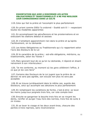 EXHORTATION QUI AIDE A DISCERNER LES ACTES
     OBLIGATOIRES ET TRADITIONNELS ET A NE PAS NEGLIGER
     LEUR CONNAISSANCE DANS LE CULTE

119. Celui qui fait la prière et l'accomplit le plus parfaitement

 120. En priant comme DIEU l'a ordonné - Exalté soit-Il ! - respectant
toutes les modalités apparentes

121. En accomplissant les génuflexions et les prosternations et en
exécutant les stations debout et assises

 122. Et n'omettant apparemment rien dans la prière et qu'après
l'achèvement, on lui demande

 123. Les Actes Obligatoires ou Traditionnels qui s'y rapportent selon
l'avis des Docteurs de la Loi

 124. Et le caractère de la prière : est-elle obligatoire, méritoire, ou
traditionnelle, selon les Textes ?

125. Mais ignorant tout de ce qu'on lui demande, il répond en disant
naïvement à son interlocuteur:

126. "Je me conforme, au moment où les gens célèbrent l'office, à
ce que je les vois faire"

127. Certains des Docteurs de la Loi jugent que la prière de ce
dernier ne sera pas agréée, son excuse non plus ne sera pas
acceptée

128. Et se trouve juridiquement dans le même cas, auprès des
Docteurs, celui qui accomplit ses ablutions le plus parfaitement

 129. En remplissant les conditions de forme, c'est-à-dire: se laver
les mains jusqu'aux poignets trois fois, car cela compte bien

130. Ensuite se gargariser la bouche trois fois en se rinçant les
dents, renifler et purger l'eau hors des narines, trois fois de suite à
ce niveau

131. Et se laver le visage et les deux avant-bras, chacune des
parties à trois reprises, sans inconvenance


                                                                           11
 