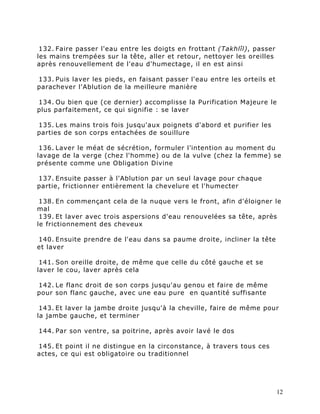 132. Faire passer l'eau entre les doigts en frottant (Takhlîl), passer
les mains trempées sur la tête, aller et retour, nettoyer les oreilles
après renouvellement de l'eau d'humectage, il en est ainsi

133. Puis laver les pieds, en faisant passer l'eau entre les orteils et
parachever l'Ablution de la meilleure manière

134. Ou bien que (ce dernier) accomplisse la Purification Majeure le
plus parfaitement, ce qui signifie : se laver

135. Les mains trois fois jusqu'aux poignets d'abord et purifier les
parties de son corps entachées de souillure

 136. Laver le méat de sécrétion, formuler l’intention au moment du
lavage de la verge (chez l'homme) ou de la vulve (chez la femme) se
présente comme une Obligation Divine

137. Ensuite passer à l'Ablution par un seul lavage pour chaque
partie, frictionner entièrement la chevelure et l'humecter

 138. En commençant cela de la nuque vers le front, afin d'éloigner le
mal
 139. Et laver avec trois aspersions d'eau renouvelées sa tête, après
le frictionnement des cheveux

140. Ensuite prendre de l'eau dans sa paume droite, incliner la tête
et laver

 141. Son oreille droite, de même que celle du côté gauche et se
laver le cou, laver après cela

142. Le flanc droit de son corps jusqu'au genou et faire de même
pour son flanc gauche, avec une eau pure en quantité suffisante

 143. Et laver la jambe droite jusqu'à la cheville, faire de même pour
la jambe gauche, et terminer

144. Par son ventre, sa poitrine, après avoir lavé le dos

145. Et point il ne distingue en la circonstance, à travers tous ces
actes, ce qui est obligatoire ou traditionnel




                                                                          12
 