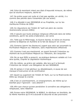 146. Celui-là maintient intact son état d'impureté mineure, de même
que sa souillure majeure, sache-le!

147. Sa prière aussi est nulle et n'est pas agréée, en vérité, il a
commis des péchés dans l'ensemble (de ces actes)

148. Il a désobéi à son SEIGNEUR et au Prophète, sur lui les
meilleures Prières de DIEU

 149. Ce réquisitoire de l'Imâm AI c awfi est plein de crainte
révérencielle (envers DIEU)

150. Il ajoute que toute pratique religieuse effectuée dans de telles
conditions, parmi les actes d'adoration, est vaine

151. Telle que le Pèlerinage, la Guerre Sainte, le Jeûne et d'autres
comme la Dépense en Aumône et le fait de Secourir en vivres

152. Certains (parmi les Docteurs) jugent que celui qui accomplit la
Purification Majeure ou l'Ablution, sans imperfections effectives

153. Comme il est sus-mentionné, en ayant formulé l’intention au
moment de la purification Majeure ou l'Ablution, de s’acquitter

154. De ce que DIEU a prescrit, sa pratique demeure valable et il en
sera quitte, d'après la Législation Authentique

 155. De même, sa prière est valable, dès lors qu'il a formulé
l'intention de remplir une Obligation de son SEIGNEUR

156. Et jamais il n'est pécheur ou désobéissant, à cause de son
manque d’instruction et de certification

157. Quant au jugement de l'Imâm Al c Awfi, sur lui la Miséricorde de
DIEU qui dissipe la crainte

158. C'est un avertissement, un enseignement, de même qu'un
bienfait pour l’ignorant - sois attentif !-

 159. Afin que chacun puisse persévérer à connaître ses obligations
religieuses, sans rébellion

 160. Puisse notre SEIGNEUR, le NOBLE, le rétribuer en bienfaits, de
la même manière qu'Il m'a accordé la sécurité et des provisions


                                                                        13
 