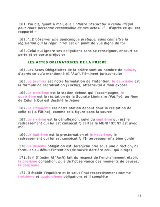 161. J'ai dit, quant à moi, que : "Notre SEIGNEUR a rendu illégal
pour toute personne responsable de ses actes..." - d'après ce qui est
rapporté –

 162. "…D'observer une quelconque pratique, sans connaître la
législation qui la régit. " Tel est un point de vue digne de foi

163. Celui qui ignore ses obligations sans se renseigner, encourt sa
perte et se porte préjudice

     LES ACTES OBLIGATOIRES DE LA PRIERE

164. Les Actes Obligatoires de la prière sont au nombre de quinze,
d'après ce qu'a mentionné AI c Awfi, l'éminent jurisconsulte

 165. Le premier est notre formulation de l'intention, le deuxième est
la formule de sacralisation (Takbîr), attache-toi à mon exposé

166. Le troisième est la station debout qui l'accompagne, le
quatrième est la récitation de la Sourate Liminaire (Fatiha), au Nom
de Celui à Qui est destiné le Jeûne

167. Le cinquième est notre station debout pour la récitation de
celle-ci (la Fâtiha), comme cela figure dans la source

 168. Le sixième est la génuflexion, suivi du septième qui est le
redressement qui lui est consécutif; certes le MUNIFICENT est avec
moi

 169. Le huitième est la prosternation et le neuvième, le
redressement qui lui est consécutif; l'Intercesseur m'a bien guidé

 170. La dixième obligation est, lorsqu'on prie sous une direction, de
formuler au début l'intention (de suivre derrière celui qui dirige)

 171. Et il (l'Imâm Al c Awfi) fait du respect de l'enchaînement établi,
la onzième obligation, puis de l'observance des moments de pauses,
la douzième

 172. Il établit l'équilibre et le salut final respectivement comme
treizième et quatorzième obligations et il complète




                                                                       14
 