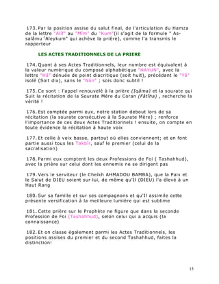 173. Par la position assise du salut final, de l'articulation du Hamza
de la lettre "Alîf" au "Mîm" du "Kum"(il s'agit de la formule " As-
salâmu c Aleykum" qui achève la prière), comme l'a transmis le
rapporteur

     LES ACTES TRADITIONNELS DE LA PRIERE

 174. Quant à ses Actes Traditionnels, leur nombre est équivalent à
la valeur numérique du composé alphabétique "HAYUN", avec la
lettre "Hâ" dénuée de point diacritique (soit huit), précédant le "Yâ"
isolé (Soit dix), sans le "Nûn" ; sois donc subtil !

175. Ce sont : l'appel renouvelé à la prière (Iqâma) et la sourate qui
Suit la récitation de la Sourate Mère du Coran (Fâtîha) , recherche la
vérité !

 176. Est comptée parmi eux, notre station debout lors de sa
récitation (la sourate consécutive à la Sourate Mère) ; renforce
l'importance de ces deux Actes Traditionnels ! ensuite, on compte en
toute évidence la récitation à haute voix

177. Et celle à voix basse, partout où elles conviennent; et en font
partie aussi tous les Takbîr, sauf le premier (celui de la
sacralisation)

178. Parmi eux comptent les deux Professions de Foi ( Tashahhud),
avec la prière sur celui dont les ennemis ne se dirigent pas

 179. Vers le serviteur (le Cheikh AHMADOU BAMBA), que la Paix et
le Salut de DIEU soient sur lui, de même qu'Il (DIEU) l'a élevé à un
Haut Rang

180. Sur sa famille et sur ses compagnons et qu'Il assimile cette
présente versification à la meilleure lumière qui est sublime

181. Cette prière sur le Prophète ne figure que dans la seconde
Profession de Foi (Tashahhud), selon celui qui a acquis (la
connaissance)

182. Et on classe également parmi les Actes Traditionnels, les
positions assises du premier et du second Tashahhud, faites la
distinction!




                                                                          15
 
