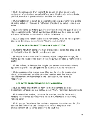 183. Et l'observance d'un instant de pause en plus dans toute
posture et d'un instant consécutif au salut final et de même durée
que lui, ensuite la prononciation audible qui vient

184. Caractériser le salut de désacralisation qui parachève la prière
et notre salut en réponse à l'officiant (l'Imâm) ou celui rendu à un
autre

 185. Le mutisme du fidèle qui prie derrière l'officiant quand celui-ci
récite audiblement, l'objet symbolique (Sitr) que l'on pose devant
soi pour délimiter le sanctuaire - ô toi le lecteur! –

186. A l'usage de l'orant isolé et de l'officiant, mais le fidèle priant
sous une direction, se suffit de l'Imâm (comme Sitr)

      LES ACTES OBLIGATOIRES DE L'ABLUTION

187. Notre Ablution comporte huit Obligations, selon les propos de
ce Maître(l'Imâm Al c Awfi) ; ne discute pas

188. Notre formulation de l'intention; notre lavage du visage, de
même que le lavage des avant-bras jusqu'aux coudes ; recherche le
profit!

189. De même, le lavage des doigts par entrecroisement compte
également parmi les Obligations de l'Ablution, sans réfutation

 190. Le passage des mains mouillées sur la tête, le lavage des
pieds, le frottement de chacune des parties avec les mains,
l'enchaînement ininterrompu dans l'exécution, de l'avis du
rapporteur

     LES ACTES TRADITIONNELS DE L'ABLUTION

191. Ses Actes Traditionnels font le même nombre que les
Obligations ,d'après ce qui relève de Al c Awfi, l'éminent jurisconsulte

 192. Lave-toi les mains, rince-toi la bouche, renifle l'eau alors,
nettoie les oreilles et renouvelle l'eau d'humectage à cet effet;
retiens cela!

193. Et purge l'eau hors des narines, repasse les mains sur la tête
dans le sens inverse (de la nuque au front), respecte leur
enchaînement et tu seras préservé de tout mal


                                                                           16
 