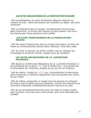 LES ACTES OBLIGATOIRES DE LA PURIFICATION MAJEURE

194. Les Obligations de notre Purification Majeure s'élèvent au
nombre de cinq : notre formulation de l'intention au début, sois donc
conforme!

 195. Le frottement dans le lavage, l'enchaînement ininterrompu
dans l'exécution, la friction des cheveux et faire passer l'eau sous
les tresses pour toute personne ainsi coiffée

     LES ACTES TRADITIONNELS DE LA PURIFICATION
     MAJEUR

196. Ses Actes Traditionnels sont au nombre de quatre: se laver les
mains au commencement comme dans l'Ablution, imite donc cela!

197. Se rincer la bouche, de même renifler l'eau et nettoyer par
humectage la cavité de l'oreille, d'après ceux qui excellent

     LES ACTES OBLIGATOIRES DE LA LUSTRATION
     PULVERALE

 198. Quant au nombre des Obligations de la: Lustration Pulvérale, il
est symbolisé par la lettre "Hâ", soit le chiffre huit : la première est
la formulation de l'intention, d'après ce qui est mis en évidence

 199. De même, l'usage du "ça c îd" pur, l'enchaînement ininterrompu
dans l'exécution, le premier tapotement avec les paumes des mains,
tel est l'idéal

 200. De même, saupoudrer le visage avec les paumes et s'essuyer
les mains avec le sable jusqu'aux poignets, ensuite son exécution (la
Lustration Pulvérale) immédiatement avant l'exercice du culte

201. Et son accomplissement doit avoir lieu dans le temps imparti
pour la prière, mais pas avant cette phase, ainsi mon décompte est
complet




                                                                       17
 