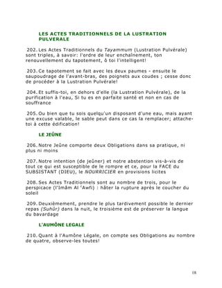 LES ACTES TRADITIONNELS DE LA LUSTRATION
     PULVERALE

 202. Les Actes Traditionnels du Tayammum (Lustration Pulvérale)
sont triples, à savoir: l'ordre de leur enchaînement, ton
renouvellement du tapotement, ô toi l'intelligent!

203. Ce tapotement se fait avec les deux paumes - ensuite le
saupoudrage de l'avant-bras, des poignets aux coudes ; cesse donc
de procéder à la Lustration Pulvérale!

204. Et suffis-toi, en dehors d'elle (la Lustration Pulvérale), de la
purification à l'eau, Si tu es en parfaite santé et non en cas de
souffrance

 205. Ou bien que tu sois quelqu'un disposant d'une eau, mais ayant
une excuse valable, le sable peut dans ce cas la remplacer; attache-
toi à cette édification!

     LE JEÛNE

206. Notre Jeûne comporte deux Obligations dans sa pratique, ni
plus ni moins

 207. Notre intention (de jeûner) et notre abstention vis-à-vis de
tout ce qui est susceptible de le rompre et ce, pour la FACE du
SUBSISTANT (DIEU), le NOURRICIER en provisions licites

208. Ses Actes Traditionnels sont au nombre de trois, pour le
perspicace (l'Imâm Al c Awfi) : hâter la rupture après le coucher du
soleil

 209. Deuxièmement, prendre le plus tardivement possible le dernier
repas (Suhûr) dans la nuit, le troisième est de préserver la langue
du bavardage

     L'AUMÔNE LEGALE

210. Quant à l'Aumône Légale, on compte ses Obligations au nombre
de quatre, observe-les toutes!




                                                                        18
 