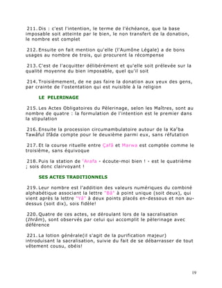 211. Dis : c'est l'intention, le terme de l'échéance, que la base
imposable soit atteinte par le bien, le non transfert de la donation,
le nombre est complet

212. Ensuite on fait mention qu'elle (l'Aumône Légale) a de bons
usages au nombre de trois, qui procurent la récompense

213. C'est de l'acquitter délibérément et qu'elle soit prélevée sur la
qualité moyenne du bien imposable, quel qu'il soit

214. Troisièmement, de ne pas faire la donation aux yeux des gens,
par crainte de l'ostentation qui est nuisible à la religion

     LE PELERINAGE

 215. Les Actes Obligatoires du Pèlerinage, selon les Maîtres, sont au
nombre de quatre : la formulation de l'intention est le premier dans
la stipulation

216. Ensuite la procession circumambulatoire autour de la Ka c ba
Tawâful Ifâda compte pour le deuxième parmi eux, sans réfutation

 217. Et la course rituelle entre Çafâ et Marwa est comptée comme le
troisième, sans équivoque

 218. Puis la station de c Arafa - écoute-moi bien ! - est le quatrième
; sois donc clairvoyant !

     SES ACTES TRADITIONNELS

219. Leur nombre est l'addition des valeurs numériques du combiné
alphabétique associant la lettre "Bâ" à point unique (soit deux), qui
vient après la lettre "Yâ" à deux points placés en-dessous et non au-
dessus (soit dix), sois fidèle!

220. Quatre de ces actes, se déroulant lors de la sacralisation
(Ihrâm), sont observés par celui qui accomplit le pèlerinage avec
déférence

 221. La lotion générale(il s'agit de la purification majeur)
introduisant la sacralisation, suivie du fait de se débarrasser de tout
vêtement cousu, obéis!




                                                                          19
 
