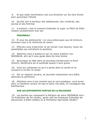 9.   Et que cette versification soit une Direction sur Sa Voie Droite
pour quiconque l'étudie

10. Qu'elle soit le bonheur des adolescents, des vieillards, des
jeunes et des femmes

11. A présent, c'est le moment d'aborder le sujet, la FACE de DIEU
restant constamment mon but

     PREAMBULE

12. Ô vous les adolescents ! ne vous préoccupez que de droiture,
évertuez-vous à la recherche du savoir

13. Efforcez-vous d'assimiler et de réviser (vos leçons), fuyez les
assemblées qui entraînent la perdition

14. Attachez-vous à quelqu'un qui ne cesse d'adorer son
SEIGNEUR, afin qu'il vous guide dans Sa Voie Droite

15. Quiconque se hâte dans sa jeunesse d'emprunter le Droit
Chemin, bénéficiera de la quiétude quand il sera grand

16. Celui qui compense ce qu'il a perdu dans la vanité et se
consacre à vivifier le temps

17. Par un repentir sincère, se tournant résolument vers DIEU,
atteindra la perfection

18. Attachez-vous à ces conseils que je vous prodigue, vous aurez
alors un bénéfice certain Ici-bas et dans l'Au-delà, en compagnie des
bienheureux

     SUR LES DIFFERENTES PARTIES DE LA RELIGIONS

19. Les parties qui composent la Religion de notre SEIGNEUR sont :
"la Profession de Foi (Imân), après cela les Pratiques Cultuelles de
Soumission à DIEU (Islâm) et la Perfection Spirituelle (Ihsân)"




                                                                        2
 