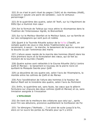 222. Si ce n'est le port rituel du pagne ('Izâr) et du manteau (Ridâ),
auxquels s' ajoute une paire de sandales ; suis le vertueux
personnage !

223. Et le quatrième des quatre, selon Al c Awfi, sur lui l'Agrément de
DIEU Qui a illuminé mon cœur

224. Est la formule de Talbiya qui nous attire la récompense dans la
Tradition de l'Intercesseur Agréé, le Bienveillant

225. Sur lui le Meilleur Bienfait et le Meilleur Salut, sur sa famille et
sur ses compagnons qui sont purs et nobles

 226. Quant à la Tournée Rituelle autour de la Ka c ba (Tawâf), on
compte quatre de ceux-ci (les Actes Traditionnels) qui lui
reviennent, à savoir : la marche, le baisement de la pierre noire par
la bouche ou par l'entremise des mains

 227. L'allure assez rapide de la marche des hommes (Raml) dans les
trois premiers tours et la formulation des vœux, qui se fait au
moment de la tournée (Tawâf)

228. Quatre autres sont rattachés à la Course Rituelle (Sa c y) (entre
Çafâ et Marwa) : le baisement à nouveau de la pierre noire en
quittant-la Mosquée Sacrée pour Çafâ

229. Le deuxième de ces quatre est, selon l'avis de l'Exemplaire, la
montée entre les collines de Çafâ et de Marwa

230. Puis l'accélération de l'allure des hommes à la hauteur de
Batnul Masîl est le troisième des quatre, selon l'avis du Pertinent

 231. Enfin, le quatrième est, sans faute, les vœux que le pèlerin
formulera sur chacune des deux collines (Çafâ et Marwa) et ce, sans
limitation assignée à l'invocation

     L'EPILOGUE

232. On tient de la meilleure des créatures que celui qui , après
avoir fini ses ablutions, prononce audiblement la Confession de Foi

233. "Je témoigne ("Ashhadu ...") et ainsi de suite jusqu'à la fin,
alors on lui ouvre les portes du Paradis pour qu'il y entre



                                                                         20
 