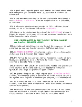 234. Il peut par n'importe quelle porte entrer, selon son choix, mais
leur divergence (les Docteurs de la Loi) porte sur le moment de
l'ouverture

235. Grâce est rendue de la part de Ahmad (l'auteur de ce livre) à
son SEIGNEUR, la DIVINITE, et ne se dirigent vers lui ni préjudice,
ni tourment

236. Il témoigne aussi gratitude auprès de DIEU, à l'Intercesseur
Attitré, sur lui les Meilleures Grâces du TRES-UTILE

 237. Vis-à-vis de lui (l'auteur de ce livre), le SUBSISTANT a honoré
l'objet de son commerce sans mévente et jamais ne pencheront vers
lui la damnation ou la jalousie

     SUR LES MODALITES DU RAPPEL DE CE QU'ON A MANQUE
     (de la prière) DERRIERE L'IMAM

238. Admets qu'il est obligatoire pour l'orant de compenser ce qu'il
a manqué au cours de la prière derrière l'officiant qui dirige

239. LA PRIERE DU MATIN : Son temps se situe, d'après les érudits,
de l'aurore à la distinction des visages ('Isfâr)

 240. S'il t'arrive de manquer une rak c a à l'occasion de celle-ci, tu te
lèves, sans prononcer alors la formule du Takbîr ('Allâhu 'Akbar) et
entâmes la Sourate Mère (Fâtiha)

241. Du Livre de ton SEIGNEUR et ensuite tu récites une quelconque
autre sourate, de manière audible, sans répéter la formule du
Qunut, Si elle a déjà été prononcée (par l'Imâm)

 242. Et quant à l'espace de temps imparti pour LA PRIERE DE MIDI
(Zhuhr), il commence quand le soleil est au zénith jusqu'à ce qu'il y
'ait égalité entre le profil et l'ombre qu'il projette, sans contestation

243. Si tu manques une rak c a dans l'exercice de cette prière
(Zhuhr), tu te lèves sans prononcer le Takbîr et entâmes l'excellente
Sourate Mère (Fâtiha)

244. Ensuite tu récites une quelconque autre sourate, à voix basse,
marques après cela la position assise, récites la Profession de Foi
(Tashahhud) et prononces le salut final, tu seras ainsi expié



                                                                         21
 