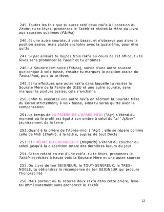 245. Toutes les fois que tu auras raté deux rak c a à l'occasion du
Zhuhr, tu te lèves, prononces le Takbîr et récites la Mère du Livre
aux sourates sublimes (Fâtiha)

246. Et une autre sourate, à voix basse, et n'observe pas alors la
position assise, mais plutôt enchaîne avec la quatrième, pour être
quitte

 247. Si par ailleurs tu loupes trois rak c a au cours de cet office, tu te
lèves sans prononcer le Takbîr et tu entâmes

248. La Sourate Liminaire (Fâtiha), suivie d'une autre sourate
quelconque à voix basse, ensuite tu marques la position assise du
Tashahhud, puis tu te lèves

249. Et tu effectues une autre rak c a dans laquelle tu récites la
Sourate Mère de la Parole de DIEU et une autre sourate, sans
marquer la posture assise, cela s'enchaîne

250. Enfin tu exécutes une autre rak c a en récitant la Sourate Mère
du Coran strictement, à voix basse, ainsi tu seras quitte avec la
compensation

 251. Le temps de LA PRIERE DE L'APRES-MIDI ( c Açr) s'étend du
moment où le profil est égal à son ombre à celui du "al ' Içfirar"
jaunissement de la terre

252. Quant à la prière de l'Après-midi ( c Açr) , elle se répare comme
celle de Midi (Zhuhr), à la lettre, auprès de tout Docte

253. Et l'HEURE DU CREPUSCULE (Maghrib) s'étend du coucher du
soleil jusqu'à la disparition totale des dernières lueurs du jour

254. Si ton retard en est d'une rak c a, tu te lèves, prononces le
Takbîr et récites à haute voix la Sourate Mère et une autre sourate

 255. Du Livre de ton SEIGNEUR, le TOUT-GENEREUX, le TRES-
NOBLE, tu obtiendras la récompense de ton SEIGNEUR qui procure
l'honorabilité

 256. Mais partout où tu rateras deux rak c a dans cette prière, lève-
toi immédiatement sans prononcer le Takbîr



                                                                          22
 