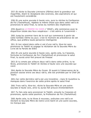 257. Et récite la Sourate Liminaire (Fâtiha) dont la grandeur est
magnifiée, étant le réceptacle des sciences, des aspirations et qui
est hautement considérée

258. Et une autre sourate à haute voix, puis tu récites la Confession
de Foi (Tashahhud), répètes la même chose que dans cette rak c a et
prononces le salut final, tu seras du nombre des impétrants

259. Quant à LA PRIERE DU SOIR ( c IShâ'), elle commence avec la
disparition totale des feux vespéraux - c'est admis à l'unanimité –

260. Jusqu'au premier tiers de la nuit qui commence à partir de
cette tombée même du jour; c'est le moment de précellence de cet
office, que préfère toute personne intelligente

261. Si ton retard dans celle-ci est d'une rak c a, lève-toi sans
prononcer le Takbîr et engage la récitation de la Sourate Mère du
Livre de la Parole de DIEU

 262. Et une autre sourate à haute voix, après cela, tu t'assoies,
formules la Confession de Foi (Tashahhud) et prononces le salut
final, tu auras ainsi fait preuve de finesse

 263. Si tu omets par ailleurs deux rak c a dans cette prière, tu te
lèves, prononces le Takbîr et récites à haute voix une sourate qui
vient

 264. Après la Sourate Mère du Coran. Et quant à l'observance de la
position assise entre ces deux rak c a, elle est prohibée par le Chef (Al
c
  Awfi)

265. Car cette dernière rak c a est une troisième ; mais Si toutefois tu
manques dans l'exercice de cette prière après le salut final

266. Trois rak c a, lève-toi, récite la Sourate Mère et une autre
sourate à haute voix, ainsi tu auras fait preuve d'entendement

267. Tu fais cela sans prononcer le Takbîr, ensuite tu t'assoies et
prononces, après cette position, la Profession de Foi (Tashahhud)

 268. Après cela, tu te lèves à nouveau, exécutes une rak c a en
récitant la Sourate Mère de notre Livre Saint et une autre sourate,
ne marque pas



                                                                       23
 