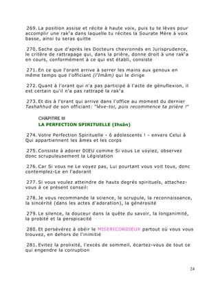 269. La position assise et récite à haute voix, puis tu te lèves pour
accomplir une rak c a dans laquelle tu récites la Sourate Mère à voix
basse, ainsi tu seras quitte

 270. Sache que d'après les Docteurs chevronnés en Jurisprudence,
le critère de rattrapage qui, dans la prière, donne droit à une rak c a
en cours, conformément à ce qui est établi, consiste

271. En ce que l'orant arrive à serrer les mains aux genoux en
même temps que l'officiant (l'Imâm) qui le dirige

272. Quant à l'orant qui n'a pas participé à l'acte de génuflexion, il
est certain qu'il n'a pas rattrapé la rak c a

273. Et dis à l'orant qui arrive dans l'office au moment du dernier
Tashahhud de son officiant: "lève-toi, puis recommence ta prière !"

     CHAPITRE III
     LA PERFECTION SPIRITUELLE (Ihsân)

274. Votre Perfection Spirituelle - ô adolescents ! - envers Celui à
Qui appartiennent les âmes et les corps

275. Consiste à adorer DIEU comme Si vous Le voyiez, observez
donc scrupuleusement la Législation

276. Car Si vous ne Le voyez pas, Lui pourtant vous voit tous, donc
contemplez-Le en l'adorant

277. Si vous voulez atteindre de hauts degrés spirituels, attachez-
vous à ce présent conseil:

 278. Je vous recommande la science, le scrupule, la reconnaissance,
la sincérité (dans les actes d'adoration), la générosité

 279. Le silence, la douceur dans la quête du savoir, la longanimité,
la probité et la perspicacité

 280. Et persévérez à obéir le MISERICORDIEUX partout où vous vous
trouvez, en dehors de l'inimitié

281. Evitez la prolixité, l'excès de sommeil, écartez-vous de tout ce
qui engendre la corruption



                                                                          24
 