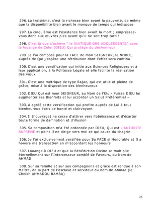 296. La troisième, c'est la richesse bien avant la pauvreté, de même
que la disponibilité bien avant le manque de temps qui indispose

297. La cinquième est l'existence bien avant la mort ; empressez-
vous donc aux œuvres pies avant qu'il ne soit trop tard !

 298. C'est là que s'achève " le VIATIQUE DES ADOLESCENTS" dans
la louange de Celui (DIEU) Qui protège du déshonneur

299. Je l'ai composé pour la FACE de mon SEIGNEUR, le NOBLE,
auprès de Qui j'espère une rétribution dont l'effet sera continu

 300. C'est une versification qui initie aux Sciences Religieuses et à
leur application, à la Politesse Légale et elle facilite la réalisation
des vœux

301. C'est une métrique de type Rajaz, qui est utile et pleine de
grâce, mise à la disposition des bienheureux

302. DIEU Qui est mon SEIGNEUR, au Nom de l'Elu - Puisse DIEU lui
augmenter ses Bienfaits et lui accorder un Salut Préférentiel –

303. A agréé cette versification qui profite auprès de Lui à tout
bienheureux épris de bonté et clairvoyant

 304. Il (l'ouvrage) ne cesse d'attirer vers l'obéissance et d'écarter
toute forme de damnation et d'illusion

305. Sa composition m'a été ordonnée par DIEU, Qui est L'AUTORITE
SUPREME et point Il ne dirige vers moi ce qui cause du chagrin

306. Je l'ai exclusivement versifiée pour Sa FACE si Honorable et Il a
honoré ma transaction en m'accordant les honneurs

307. Louange à DIEU et que la Bénédiction Divine se multiplie
éternellement sur l'Intercesseur comblé de Faveurs, du Nom de
AHMAD

308. Sur sa famille et sur ses compagnons et grâce est rendue à son
Maître, de la part de l'esclave et serviteur du nom de Ahmad (le
Cheikh AHMADOU BAMBA)




                                                                          26
 
