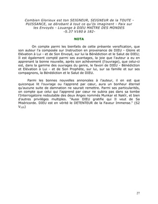 Combien Glorieux est ton SEIGNEUR, SEIGNEUR de la TOUTE -
    PUISSANCE, se dérobant à tout ce qu'ils imaginent - Paix sur
        les Envoyés - Louange à DIEU MAÎTRE DES MONDES
                         -S.37 V180 à 182-

                                    NOTA

         On compte parmi les bienfaits de cette présente versification, que
son auteur l'a composée sur Instruction en provenance de DIEU - Gloire et
Elévation à Lui - et de Son Envoyé, sur lui la Bénédiction et le Salut de DIEU;
Il est également compté parmi ses avantages, la joie que l'auteur a eu en
apprenant la bonne nouvelle, après son achèvement (l'ouvrage), que celui-ci
est, dans la gamme des ouvrages du genre, le favori de DIEU - Bénédiction
et Elévation à Lui - et de Son Prophète, sur lui, sur sa famille et sur ses
compagnons, la Bénédiction et le Salut de DIEU.

       Parmi les bonnes nouvelles annoncées à l'auteur, il en est que
quiconque lit l'ouvrage ou l'apprend par cœur, aura un bonheur éternel
qu'aucune suite de damnation ne saurait remettre. Parmi ses particularités,
on compte que celui qui l'apprend par cœur ne subira pas dans sa tombe
l'Interrogatoire redoutable des deux Anges nommés Munkar et Nakîr, et bien
d'autres privilèges multiples. "Aussi DIEU gratifie qui Il veut de Sa
Miséricorde. DIEU est en vérité le DETENTEUR de la Faveur Immense." (S2
V105)




                                                                            27
 