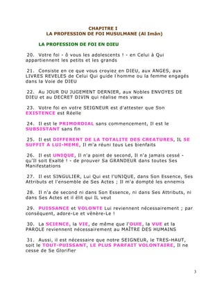 CHAPITRE I
        LA PROFESSION DE FOI MUSULMANE (Al Imân)

     LA PROFESSION DE FOI EN DIEU

20. Votre foi - ô vous les adolescents ! - en Celui à Qui
appartiennent les petits et les grands

21. Consiste en ce que vous croyiez en DIEU, aux ANGES, aux
LIVRES REVELES de Celui Qui guide l ’ homme ou la femme engagés
dans la Voie de DIEU

22. Au JOUR DU JUGEMENT DERNIER, aux Nobles ENVOYES DE
DIEU et au DECRET DIVIN qui réalise mes vœux

23. Votre foi en votre SEIGNEUR est d'attester que Son
EXISTENCE est Réelle

24. Il est le PRIMORDIAL sans commencement, Il est le
SUBSISTANT sans fin

25. Il est DIFFERENT DE LA TOTALITE DES CREATURES, IL SE
SUFFIT A LUI-MEME, Il m'a réuni tous Les bienfaits

26. Il est UNIQUE, Il n'a point de second, Il n'a jamais cessé -
qu'Il soit Exalté ! - de prouver Sa GRANDEUR dans toutes Ses
Manifestations

27. Il est SINGULIER, Lui Qui est l'UNIQUE, dans Son Essence, Ses
Attributs et l'ensemble de Ses Actes ; Il m'a dompté les ennemis

28. Il n'a de second ni dans Son Essence, ni dans Ses Attributs, ni
dans Ses Actes et il élit qui IL veut

29. PUISSANCE et VOLONTE Lui reviennent nécessairement ; par
conséquent, adore-Le et vénère-Le !

30. La SCIENCE, la VIE, de même que l'OUlE, la VUE et la
PAROLE reviennent nécessairement au MAÎTRE DES HUMAINS

31. Aussi, il est nécessaire que notre SEIGNEUR, le TRES-HAUT,
soit le TOUT-PUISSANT, LE PLUS PARFAIT VOLONTAIRE, Il ne
cesse de Se Glorifier



                                                                      3
 