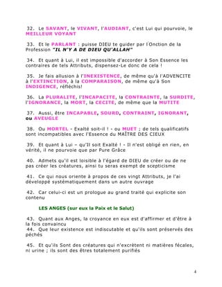 32. Le SAVANT, le VIVANT, l'AUDIANT, c'est Lui qui pourvoie, le
MEILLEUR VOYANT

33. Et le PARLANT : puisse DIEU te guider par l ' Onction de la
Profession "IL N'Y A DE DIEU QU'ALLAH"

34. Et quant à Lui, il est impossible d'accorder à Son Essence les
contraires de tels Attributs, dispensez-Le donc de cela !

35. Je fais allusion à l'INEXISTENCE, de même qu'à l'ADVENCITE
à l'EXTINCTION, à la COMPARAISON, de même qu'à Son
INDIGENCE, réfléchis!

 36. La PLURALITE, l'INCAPACITE, la CONTRAINTE, la SURDITE,
l'IGNORANCE, la MORT, la CECITE, de même que la MUTITE

37. Aussi, être INCAPABLE, SOURD, CONTRAINT, IGNORANT,
ou AVEUGLE

38. Ou MORTEL - Exalté soit-il ! - ou MUET ; de tels qualificatifs
sont incompatibles avec l'Essence du MAÎTRE DES CIEUX

39. Et quant à Lui – qu’Il soit Exalté ! - Il n'est obligé en rien, en
vérité, il ne pourvoie que par Pure Grâce

40. Admets qu'il est loisible à l'égard de DIEU de créer ou de ne
pas créer les créatures, ainsi tu seras exempt de scepticisme

41. Ce qui nous oriente à propos de ces vingt Attributs, je l'ai
développé systématiquement dans un autre ouvrage

42. Car celui-ci est un prologue au grand traité qui explicite son
contenu

     LES ANGES (sur eux la Paix et le Salut)

 43. Quant aux Anges, la croyance en eux est d'affirmer et d'être à
la fois convaincu
 44. Que leur existence est indiscutable et qu'ils sont préservés des
péchés

45. Et qu'ils Sont des créatures qui n'excrètent ni matières fécales,
ni urine ; ils sont des êtres totalement purifiés



                                                                         4
 