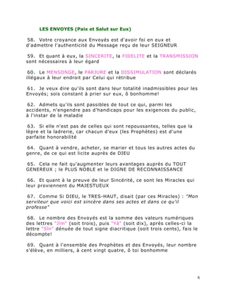 LES ENVOYES (Paix et Salut sur Eux)

58. Votre croyance aux Envoyés est d'avoir foi en eux et
d'admettre l'authenticité du Message reçu de leur SEIGNEUR

59. Et quant à eux, la SINCERITE, la FIDELITE et la TRANSMISSION
sont nécessaires à leur égard

 60. Le MENSONGE, le PARJURE et la DISSIMULATION sont déclarés
illégaux à leur endroit par Celui qui rétribue

61. Je veux dire qu'ils sont dans leur totalité inadmissibles pour les
Envoyés; sois constant à prier sur eux, ô bonhomme!

62. Admets qu'ils sont passibles de tout ce qui, parmi les
accidents, n'engendre pas d'handicaps pour les exigences du public,
à l'instar de la maladie

 63. Si elle n'est pas de celles qui sont repoussantes, telles que la
lèpre et la ladrerie, car chacun d'eux (les Prophètes) est d'une
parfaite honorabilité

64. Quant à vendre, acheter, se marier et tous les autres actes du
genre, de ce qui est licite auprès de DIEU

65. Cela ne fait qu'augmenter leurs avantages auprès du TOUT
GENEREUX ; le PLUS NOBLE et le DIGNE DE RECONNAISSANCE

 66. Et quant à la preuve de leur Sincérité, ce sont les Miracles qui
leur proviennent du MAJESTUEUX

67. Comme Si DIEU, le TRES-HAUT, disait (par ces Miracles) : "Mon
serviteur que voici est sincère dans ses actes et dans ce qu'il
professe"

 68. Le nombre des Envoyés est la somme des valeurs numériques
des lettres "Jîm" (soit trois), puis "Yâ" (soit dix), après celles-ci la
lettre "Sîn" dénuée de tout signe diacritique (soit trois cents), fais le
décompte!

69. Quant à l'ensemble des Prophètes et des Envoyés, leur nombre
s'élève, en milliers, à cent vingt quatre, ô toi bonhomme




                                                                            6
 