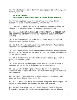 70. Que le Plus Pur Salut de DIEU, accompagné de Sa Prière, soit
sur eux, sans fin

     LE JOUR ULTIME
     (Que DIEU le TRES-HAUT nous préserve de ses frayeurs)

71. Votre croyance en ce Jour est d'être convaincu de son
avènement et de ce qu'il comporte, réveille-toi!

72. Tel que: la RESURRECTION, le GRAND-RASSEMBLEMENT, la
BALANCE, la VASQUE Hawd , le PARADIS et les ENFERS

73. Comme le PONT, le PASSAGE (SUR LE PONT), le REGLEMENT
DES COMPTES, l'INTERCESSION DU PROPHETE et le CHATIMENT
(CRUEL)

74. il sera demandé à un sujet des comptes infinitésimaux de
Qitmir, puis de Fatîl et de Naqîr

75. La distinction lexicologique faite entre le terme Naqîr et les
vocables Fatîl et Qîtmîr est la suivante

 76. Vous avez comme Naqîr l'enveloppe extérieure de la graine de
datte, et le Fatîl est ce qui est dans le creux du noyau, distingue-le,
toi qui es intelligent!

77. Et la membranule blanche et translucide est ce qui, selon la
glose, est appelée Qitmîr

78. Il se passera un règlement entre une victime sans corne et
coupable cornu, en signe de loyauté en la circonstance

 79. Je Lui (DIEU) témoigne gratitude de m'avoir dispensé du
règlement des comptes et d'avoir assimilé mon intégralité à la plus
haute estime

80. La Mort, l'Interrogatoire, le Châtiment dans la tombe, font
aussi partie du Grand-Jour, sache-le

81. Car le processus de la Résurrection comprend deux Etapes : La
Petite, qui commence dès la mort de tout être humain

82. Ensuite la Grande, qui est consécutive au Souffle dans la
Trompette; ce Jour-là, point mes transactions ne seront déçues


                                                                          7
 
