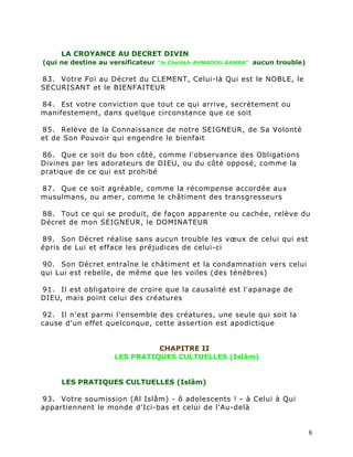 LA CROYANCE AU DECRET DIVIN
(qui ne destine au versificateur "le Cheikkh AHMADOU BAMBA" aucun trouble)

83. Votre Foi au Décret du CLEMENT, Celui-là Qui est le NOBLE, le
SECURISANT et le BIENFAITEUR

84. Est votre conviction que tout ce qui arrive, secrètement ou
manifestement, dans quelque circonstance que ce soit

85. Relève de la Connaissance de notre SEIGNEUR, de Sa Volonté
et de Son Pouvoir qui engendre le bienfait

86. Que ce soit du bon côté, comme l'observance des Obligations
Divines par les adorateurs de DIEU, ou du côté opposé, comme la
pratique de ce qui est prohibé

87. Que ce soit agréable, comme la récompense accordée aux
musulmans, ou amer, comme le châtiment des transgresseurs

88. Tout ce qui se produit, de façon apparente ou cachée, relève du
Décret de mon SEIGNEUR, le DOMINATEUR

89. Son Décret réalise sans aucun trouble les vœux de celui qui est
épris de Lui et efface les préjudices de celui-ci

90. Son Décret entraîne le châtiment et la condamnation vers celui
qui Lui est rebelle, de même que les voiles (des ténèbres)

91. Il est obligatoire de croire que la causalité est l'apanage de
DIEU, mais point celui des créatures

92. Il n'est parmi l'ensemble des créatures, une seule qui soit la
cause d'un effet quelconque, cette assertion est apodictique


                              CHAPITRE II
                    LES PRATIQUES CULTUELLES (Islâm)


     LES PRATIQUES CULTUELLES (Islâm)

93. Votre soumission (Al Islâm) - ô adolescents ! - à Celui à Qui
appartiennent le monde d'Ici-bas et celui de l'Au-delà


                                                                             8
 