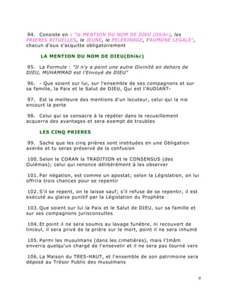 94. Consiste en : "la MENTION DU NOM DE DIEU (Dhikr), les
PRIERES RITUELLES, le JEUNE, le PELERINAGE, l'AUMONE LEGALE",
chacun d'eux s'acquitte obligatoirement

      LA MENTION DU NOM DE DIEU(Dhikr)

95. La Formule : "Il n'y a point une autre Divinité en dehors de
DIEU, MUHAMMAD est l'Envoyé de DIEU"

96. - Que soient sur lui, sur l'ensemble de ses compagnons et sur
sa famille, la Paix et le Salut de DIEU, Qui est l'AUDIANT-

97. Est la meilleure des mentions d'un locuteur, celui qui la nie
encourt la perte

98. Celui qui se consacre à la répéter dans le recueillement
acquerra des avantages et sera exempt de troubles

     LES CINQ PRIERES

99. Sache que les cinq prières sont instituées en une Obligation
avérée et tu seras préservé de la confusion

100. Selon le CORAN la TRADITION et le CONSENSUS (des
Oulémas); celui qui renonce délibérément à les observer

101. Par négation, est comme un apostat; selon la Législation, on lui
offrira trois chances pour se repentir

102. S'il se repent, on le laisse sauf; s'il refuse de se repentir, il est
exécuté au glaive punitif par la Législation du Prophète

103. Que soient sur lui la Paix et le Salut de DIEU, sur sa famille et
sur ses compagnons jurisconsultes

 104. Et point il ne sera soumis au lavage funèbre, ni recouvert de
linceul, il sera privé de la prière sur le mort, point il ne sera inhumé

105. Parmi les musulmans (dans les cimetières), mais l'Imâm
enverra quelqu'un chargé de l'ensevelir et il ne sera pas tourné vers

106. La Maison du TRES-HAUT, et l'ensemble de son patrimoine sera
déposé au Trésor Public des musulmans


                                                                             9
 