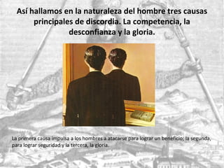 Así hallamos en la naturaleza del hombre tres causas
principales de discordia. La competencia, la
desconfianza y la gloria.
La primera causa impulsa a los hombres a atacarse para lograr un beneficio; la segunda,
para lograr seguridad y la tercera, la gloria.
 