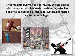 En semejante guerra nada es injusto. En esta guerra
de todos contra todos, nada puede ser injusto. Las
nociones de derecho e ilegalidad, justicia e injusticia
están fuera de lugar.
 