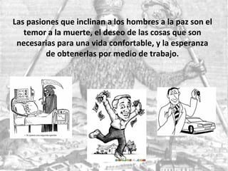 Las pasiones que inclinan a los hombres a la paz son el
temor a la muerte, el deseo de las cosas que son
necesarias para una vida confortable, y la esperanza
de obtenerlas por medio de trabajo.
 