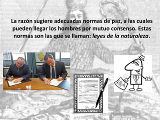 La razón sugiere adecuadas normas de paz, a las cuales
pueden llegar los hombres por mutuo consenso. Estas
normas son las que se llaman: leyes de la naturaleza.
 