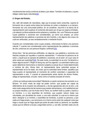 moralmente bien actúa conforme al deber y por deber. También el soberano, a quien
obligan estas leyes naturales[32].
2. Origen del Estado.
Así, salir del estado de naturaleza, algo que la propia razón prescribe, supone la
formación de un pacto entre todos los hombres en orden a obedecer a un tercero,
formando así una comunidad política. En el Leviathan, recurrirá a la teoría de la
representación para explicar el contenido del pacto por el que se origina el Estado,
y la relación jurídica existente entre soberano y súbditos. Así, una "Persona es aquél
cuyas palabras o acciones son consideradas, ya como sus propias, ya como
representando las palabras o acciones de otro hombre, o de alguna otra cosa a la
cual son atribuidas, ya sea verdaderamente o mediante ficción.
Cuando son consideradas como suyas propias, entoncesse le llama una persona
natural: Y cuando son consideradas como representando las palabras o acciones
de otro, entonces es una persona fingida o artificial"[33].
Ahora bien: "de las personas artificiales, en algunas, sus palabras y acciones son
Hechas propias por aquellos a quienes representan. Y entonces la persona es el
actor; y aquél que se apropia de palabras o acciones, es el autor: en cuyo caso el
actor actúa por autoridad"[34]. De este modo, la autoridad no es sino "el derecho a
hacer alguna acción" ("Right of doing any act"/ius agendi). La autoridad implica que
quien detenta la misma tiene un derecho subjetivo a actuar de un modo determinado
a nombre de otro. Ahora bien: el representante tiene autoridad porque el
representado se la ha dado, de modo que la autoridad tiene límites: aquéllos que
haya puesto el representado al momento de conferir autoridad o capacidad de
representarlo a otro. Y cuando el representante actúa dentro de dichos límites,
obliga al representado, el autor, tanto como si hubiese actuado él mismo.
¿Cómo se instituye esta comunidad? Mediante un pacto recíproco de sumisión a un
tercero: "el único modo de erigir tal poder común, que pueda ser capaz de
defenderlos de la invasión de extranjeros, y de las agresiones del uno al otro, y de
este modo asegurarlos de tal manera que puedan alimentarse y vivir satisfechos por
su propia industria y por los frutos de la Tierra, es conferir todo su poder y fuerza a
un hombre, o a una asamblea de hombres, que puedan reducir todas sus
voluntades, por pluralidad de voces, a una sola voluntad: lo cual es lo mismo que
decir: designar a un hombre, o asamblea de hombres, a portar su persona; y que
cada uno haga propio, y se reconozca a sí mismo como autor de cualquier cosa que
haga o cause que se haga aquél que porte de este modo su persona, en aquellas
cosas que se refieran a la paz y seguridad común; y, con ello, someter cada uno de
 