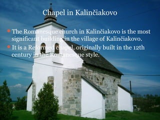 Chapel in Kalinčiakovo

The Romanesque church in Kalinčiakovo is the most
 significant building in the village of Kalinčiakovo.
It is a Reformed chapel, originally built in the 12th
 century in the Romanesque style.
 