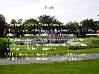 Park


City Park Levice consists of new and old parts.
 The new part of the lever with a fountain, small lake,
 climbing frames for children and restaurants ..
City Park is located in the city center and is the
 relaxing part. It's quite crowded with people, and
 used primarily in the summer.
At the above coordinates you will find the statue
 M.R.Štefánika in the municipal park in Levice.
 
