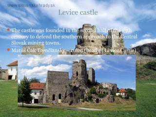 Levice castle

 The castle was founded in the second half of the 13th
  century to defend the southern approach to the Central
  Slovak mining towns.
 Matúš Čák Trenčiansky – ruled (head of Levice Castle)
 