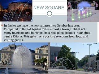 NEW SQUARE


 In Levice we have the new square since October last year.
  Compared to the old square this is almost a luxury. There are
  many fountains and benches. Its a nice place located near shop
  centre Dituria. This gets many positive reactions from local and
  visiting guests.
 