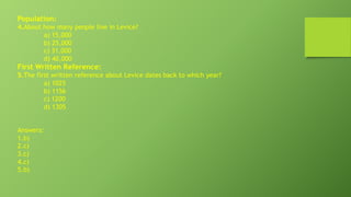 Population:
4.About how many people live in Levice?
a) 15,000
b) 25,000
c) 31,000
d) 40,000
First Written Reference:
5.The first written reference about Levice dates back to which year?
a) 1025
b) 1156
c) 1200
d) 1305
Answers:
1.b)
2.c)
3.c)
4.c)
5.b)
 