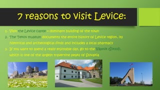 7 reasons to visit Levice:
1. Visit the Levice castle = dominant building of the town
2. The Tekov museum documents the entire history of Levice region, its
historical and archeological finds and includes a local pharmacy
3. If you want to spend a really enjoyable day, go to the Vápnik (Šikloš),
which is one of the largest travertine peaks of Slovakia
 