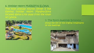 6. Holiday resort MARGITA-ILONA
The most popular tourist center is the
famous holiday resort Margita-Ilona
located about 6 km away from the town
of Levice.
7. The Rock dwellings Brhlovce
shows the life of the original inhabitants
of the dwellings
 
