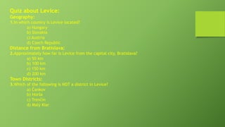 Quiz about Levice:
Geography:
1.In which country is Levice located?
a) Hungary
b) Slovakia
c) Austria
d) Czech Republic
Distance from Bratislava:
2.Approximately how far is Levice from the capital city, Bratislava?
a) 50 km
b) 100 km
c) 150 km
d) 200 km
Town Districts:
3.Which of the following is NOT a district in Levice?
a) Čankov
b) Horša
c) Trenčín
d) Malý Kiar
 