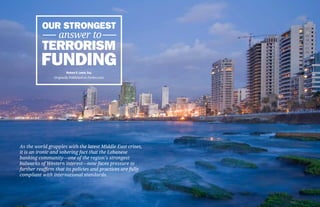 Our Strongest
             answer to
          Terrorism
          Funding       Richard S. Levick, Esq.
                Originally Published on Forbes.com




As the world grapples with the latest Middle East crises,
it is an ironic and sobering fact that the Lebanese
banking community—one of the region’s strongest
bulwarks of Western interest—now faces pressure to
further reaffirm that its policies and practices are fully
compliant with international standards.
 