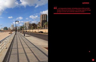 “        ...correspondent banks, including some of the world’s
         largest financial institutions, are being urged by fringe
         groups to sever ties with the Lebanese banks.”


regulatory agenda, especially in a country like   simply impracticable. Banks are banks, not

Lebanon that is hemmed in by hostile powers.      enforcement agencies.

A case in point is the aforementioned banking
                                                  It’s of particular concern that some correspon-
secrecy law that precludes disclosure of
                                                  dent banks have been wrestling with their own
account information. Understood in its cul-
                                                  reputational issues since 2004. A decade ago,
tural context, the law was actually written to
                                                  these global banks would have simply brushed
protect wealthy customers from undue public
                                                  aside the fringe groups that are targeting Leba-
attention, not to shield illegal activity.
                                                  non. In this environment, however, it’s harder

Yet even here there are safeguards built in as    to predict how they might respond.

Lebanese law does not allow for confidential
                                                  Any such response should be informed by a
international wire transfers. Moreover, ex-
                                                  sense of what’s been accomplished since the
ceptions have always been allowable in cases
                                                  civil war. In the first decade of the 21st century,
where judicial or law enforcement authorities
                                                  the nation’s Western-styled economy grew
had demonstrable reasons for an investigation.
                                                  impressively as real output increased by 5.3%

The very factors that might ill-advisedly en-     in the first half of the decade and by 8.25% in

courage perceptions of widespread violation       the second. Expansion was fueled by post-war

thus provide, when viewed in context, strong      reconstruction, oil, tourism, real estate—while

evidence of just how impressively this finan-     the banks, which hold 40% of the public debt,

cial system actually surpasses global stan-       remain essential if Lebanon is to enjoy further

dards. It’s an important point to emphasize at    progress, especially now that the economy

a time when correspondent banks, including        has slowed.

some of the world’s largest financial institu-
                                                  The alternative to robust growth is a new under-
tions, are being urged by fringe groups to
                                                  ground economy fed on crime and black mar-
sever ties with the Lebanese banks.
                                                  kets. It’s an alternative that could only be benefi-

Such action would be ruinous for Lebanon          cial to terrorist-support groups and nations. L

and disastrous for the rest of us as it would     Richard S. Levick, Esq., President and CEO of LEVICK,
additionally expose the dollar to depreciation    represents countries and companies in the highest-stakes

and impose enforcement burdens on banks           global communications matters—from the Wall Street
                                                  crisis and the Gulf oil spill to Guantanamo Bay and the
throughout the global marketplace that are
                                                  Catholic Church.


                                                                                                             11
 