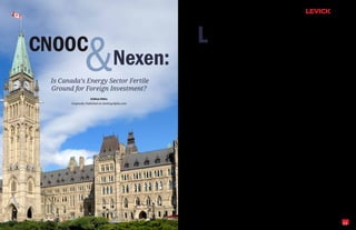 L
                                                           ast Friday, it was announced that the    nate production in the Alberta oil sands repre-




               &
                                                           Canadian government approved two         sent 60 percent of all the oil production in the




CNOOC
                                                           major transactions that will signifi-    world that is not state-controlled. As such, it is
                                                           cantly impact the nation's resource-     no wonder that foreign energy companies are




                                      Nexen:
                                                  rich energy sector. The first was CNOOC's         seeking to leverage the takeover opportunities
                                                  (CEO) (Chinese National Offshore Oil Corpo-       still available in Alberta, British Columbia, and
                                                  ration) $15.1 billion takeover of oil and gas     other Canadian provinces.
                                                  producer Nexen (NXY)—a deal that represents
                                                                                                    But what are the chances that the next suitor
                                                  China's largest overseas energy acquisition to
                                                                                                    will find the Canadian government as recep-
                                                  date. The second was Malaysian-owned Petro-
                                                                                                    tive as it was last week? There are two schools
 Is Canada’s Energy Sector Fertile                nas's $5.25 billion takeover of Alberta-based
                                                  Progress Energy.
                                                                                                    of thought.

 Ground for Foreign Investment?                   Both deals were sources of heated debate
                                                                                                    The first is driven by Canadian Prime Min-
                                                                                                    ister Stephen Harper's announcement that
                    Kathleen Wailes               among Canadian lawmakers concerned about
                                                                                                    new guidelines are now in place to evaluate
       Originally Published on SeekingAlpha.com   how much of the nation's energy sector ought
                                                                                                    bids for Canadian energy companies made by
                                                  to be controlled by foreign interests. For some
                                                                                                    state-controlled companies. Chief among those
                                                  time now, CNOOC and other large, state-
                                                                                                    guidelines is a new emphasis on the level of
                                                  owned Asian energy companies have been
                                                                                                    influence exerted over the bidding enterprise
                                                  aggressively purchasing oil and gas assets in
                                                                                                    by its government. Even if the enterprise dem-
                                                  the Americas as part of a global strategy to
                                                                                                    onstrates substantial independence, it looks
                                                  gain access to the energy resources needed to
                                                                                                    as if future bids will only be approved under
                                                  fuel their economies. In many of these cases,
                                                                                                    "extraordinary circumstances."
                                                  foreign capital has been essential to develop-
                                                  ing these domestic resources. But, these two      When announcing the guidelines, Mr. Harper
                                                  new deals notwithstanding, it seems that          issued some tough talk as well—saying that the
                                                  we've reached the tipping point at which          CNOOC and Petronas deals "are not the begin-
                                                  Canadians are asking themselves just how          ning of a trend, but rather the end of a trend"
                                                  much foreign-control is too much.                 and that "When we say Canada is open for
                                                                                                    business, we do not mean that Canada is for
                                                  The answer to that question will have far-
                                                                                                    sale to foreign governments."
                                                  reaching consequences for energy companies
                                                  around the world. Right now, the Canadian         There is also a chance that target companies
                                                  province of Alberta is home to the world's        within Canada will leverage newfound nation-
                                                  third-largest oil reserves behind Saudi Arabia    alism among lawmakers as a pseudo poison
                                                  and Venezuela. The 15 companies that domi-        pill to ward off resource-hungry foreigners




                                                                                                                                                         15
 