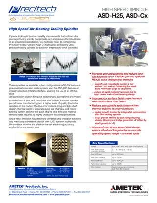 Levicron spindle brochure 180719
AMETEK®
Precitech, Inc.
Global Manufacturer of Innovative Ultra Precision Machining Solutions
44 Blackbrook Road • Keene, NH 03431 USA • Phone: 603-357-2511 • Fax: 603-358-6174
Precitech.machinesales@ametek.com • www.precitech.com
High Speed Air-Bearing Tooling Spindles
If you’re looking for product quality improvements that only an ultra
precision tooling spindle can provide, and also require the robustness
of an industrial grade design, you no longer need to compromise.
Precitech’s ASD-H25 and ASD-Cx high speed air-bearing ultra
precision tooling spindles by Levicron are precisely what you need.
These spindles are available in two configurations: ASD-Cx features a
pneumatically operated collet system, and, the ASD-H25 features an
industry standard, HSK25 interface, enabling the use of an off-the-
shelf
ultra precision solution for quick tool changes, saving time and money.
Available in 60k, 80k, 90k, and 100k rpm models, Levicron spindles
permit faster manufacturing and a higher levels of quality than other
spindles on the market. The low error motions, long and light shaft
design, thermal stability, accurate quick tool changes, and robust
bearing system allow for the quick chip-to-chip time and material
removal rates required by highly productive industrial processes.
Since 1962, Precitech has delivered complete ultra precision solutions
and maintains an installed base of over 1,500 systems worldwide.
We continue to define the state-of-the-art, enhancing accuracy,
productivity, and ease of use.
HIGH SPEED SPINDLE
Global Manufacturer of Innovative Ultra Precision Machining Solutions
ASD-H25, ASD-Cx
Increase your productivity and reduce your
tool expense up to 100,000 rpm and optional
HSK25 quick change tool interface
— quickly and repeatedly center a tool
within 1 um and no balancing for small
tools minimizes chip-to-chip time
— excels at rapid material removal due to
high power and robust bearing design
Improve your surface finish asynchronous
error motion less than 30 nm
Reduce your spindle soak time reaches
thermal stability in under 5 minutes
— radial growth limited by integrated symmetrical
thin film cooling system
— axial growth limited by self compensating
design (bearing cartridge growth in +Z offset by
shaft growth in -Z)
Accurately run at any speed shaft design
ensure all natural frequencies are outside
operating speed range – no sweet spots
Speed 60K, 80K, 90K, and 100K RPM options
Max shaft power
(configuration dependent)
2.1 - 4.2 kW (2.8 - 5.6 hp)
Axial stiffness up to 60 N/μm
Axial load capacity up to 550 N
Radial stiffness up to 40 N/μm
Radial load capacity up to 330 N
Error motion Asynchronous error motions
less than 30 nm axial
Key Specifications
Results: 80k rpm
t/r 0.5 mm
constant surface speed
= 400 mm/min
5 μm/rev
Roughness,
Gaussian Filter,
0.08 mm
Sa = 1.494 nm
Sq = 1.861 nm
St = 11.72 nm
(taken on a Taylor Hobson CCI)
HSK25 quick change tool interface test at 180 mm from the
spindle nose showing 0.5 μm of runout
-0.0140 mm
-0.0142 mm
-0.0144 mm
-0.0146 mm
-0.0148 mm
TIME SCALE: 0.0 to 8.2 SEC SAMPLES: 8191 SAMPLE RATE: 1000.0 Hz
-0.0140 mm
-0.0142 mm
 