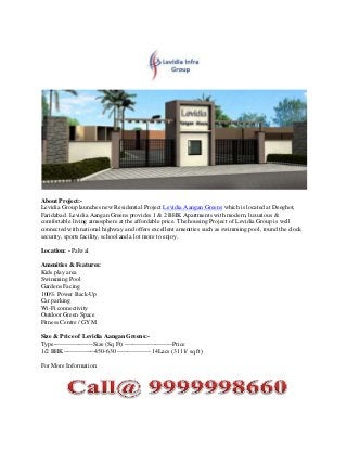 About Project:Levidia Group launches new Residential Project Levidia Aangan Greens which is located at Deeghot,
Faridabad. Levidia Aangan Greens provides 1 & 2 BHK Apartments with modern, luxurious &
comfortable living atmosphere at the affordable price. The housing Project of Levidia Group is well
connected with national highway and offers excellent amenities such as swimming pool, round the clock
security, sports facility, school and a lot more to enjoy.
Location: - Palwal
Amenities & Features:
Kids play area
Swimming Pool
Gardens Facing
100% Power Back-Up
Car parking
Wi-Fi connectivity
Outdoor Green Space
Fitness Centre / GYM
Size & Price of Levidia Aangan Greens:Type-------------------Size (Sq Ft) -----------------------Price
1/2 BHK---------------450-630 ---------------- 14Lacs (3111/ sq ft)
For More Information:

 