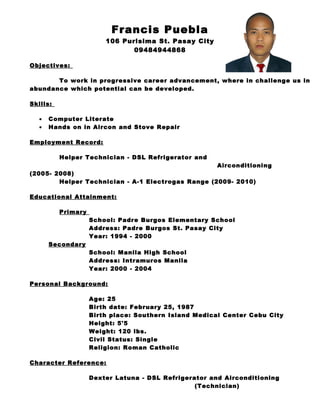 Francis Puebla
106 Purisima St. Pasay City
09484944868
Objectives:
To work in progressive career advancement, where in challenge us in
abundance which potential can be developed.
Skills:
• Computer Literate
• Hands on in Aircon and Stove Repair
Employment Record:
Helper Technician - DSL Refrigerator and
Airconditioning
(2005- 2008)
Helper Technician - A-1 Electrogas Range (2009- 2010)
Educational Attainment:
Primary
School: Padre Burgos Elementary School
Address: Padre Burgos St. Pasay City
Year: 1994 - 2000
Secondary
School: Manila High School
Address: Intramuros Manila
Year: 2000 - 2004
Personal Background:
Age: 25
Birth date: February 25, 1987
Birth place: Southern Island Medical Center Cebu City
Height: 5'5
Weight: 120 lbs.
Civil Status: Single
Religion: Roman Catholic
Character Reference:
Dexter Latuna - DSL Refrigerator and Airconditioning
(Technician)
 